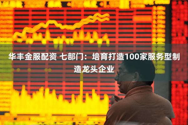 华丰金服配资 七部门：培育打造100家服务型制造龙头企业