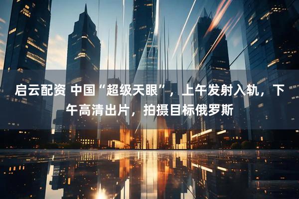 启云配资 中国“超级天眼”，上午发射入轨，下午高清出片，拍摄目标俄罗斯