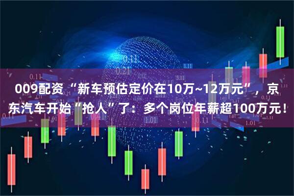 009配资 “新车预估定价在10万~12万元”，京东汽车开始“抢人”了：多个岗位年薪超100万元！