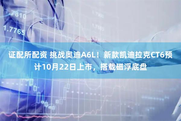 证配所配资 挑战奥迪A6L！新款凯迪拉克CT6预计10月22日上市，搭载磁浮底盘