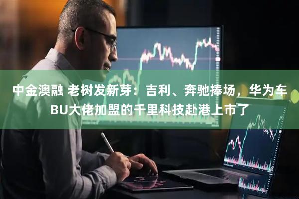中金澳融 老树发新芽：吉利、奔驰捧场，华为车BU大佬加盟的千里科技赴港上市了
