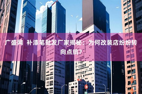 广盛网  补漆笔批发厂家揭秘：为何改装店纷纷转向点缤？