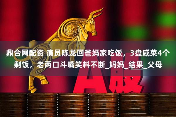 鼎合网配资 演员陈龙回爸妈家吃饭，3盘咸菜4个剩饭，老两口斗嘴笑料不断_妈妈_结果_父母