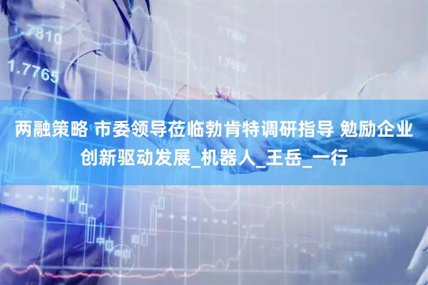 两融策略 市委领导莅临勃肯特调研指导 勉励企业创新驱动发展_机器人_王岳_一行