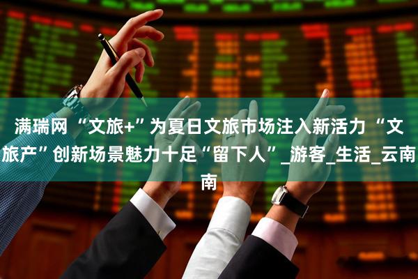 满瑞网 “文旅+”为夏日文旅市场注入新活力 “文旅产”创新场景魅力十足“留下人”_游客_生活_云南