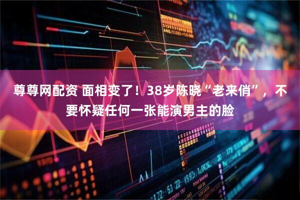 尊尊网配资 面相变了！38岁陈晓“老来俏”，不要怀疑任何一张能演男主的脸